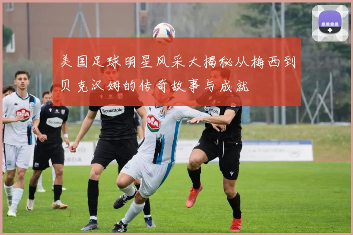 美国足球明星风采大揭秘从梅西到贝克汉姆的传奇故事与成就