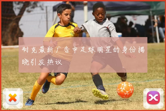 耐克最新广告中足球明星的身份揭晓引发热议