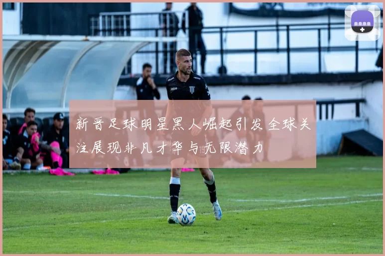 新晋足球明星黑人崛起引发全球关注展现非凡才华与无限潜力