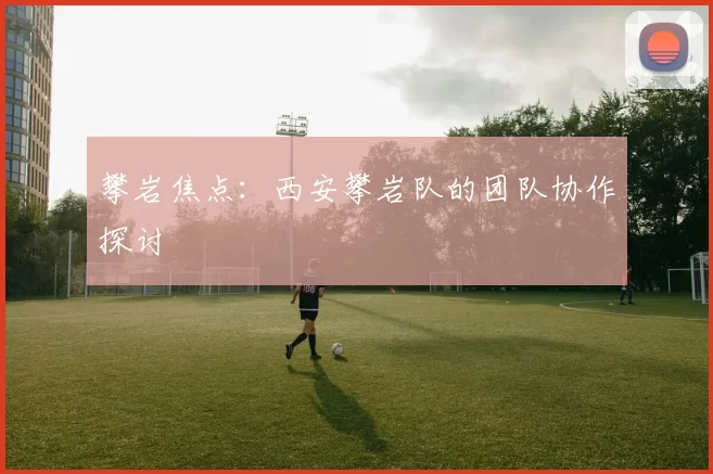 攀岩焦点：西安攀岩队的团队协作探讨