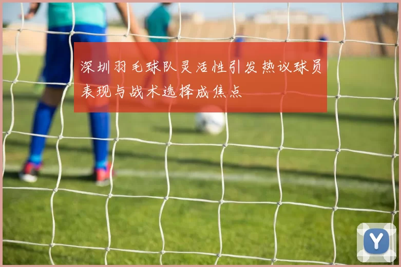 深圳羽毛球队灵活性引发热议球员表现与战术选择成焦点