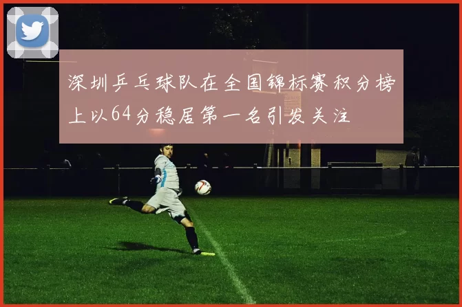 深圳乒乓球队在全国锦标赛积分榜上以64分稳居第一名引发关注