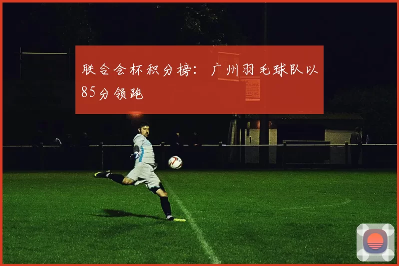 联合会杯积分榜：广州羽毛球队以85分领跑