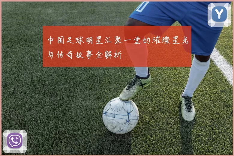 中国足球明星汇聚一堂的璀璨星光与传奇故事全解析
