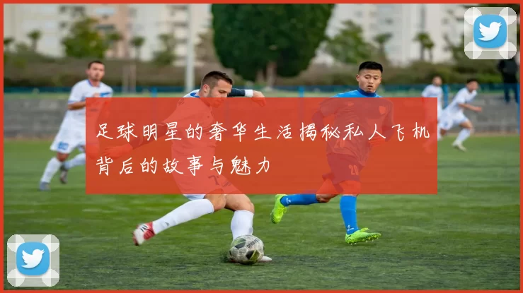 足球明星的奢华生活揭秘私人飞机背后的故事与魅力