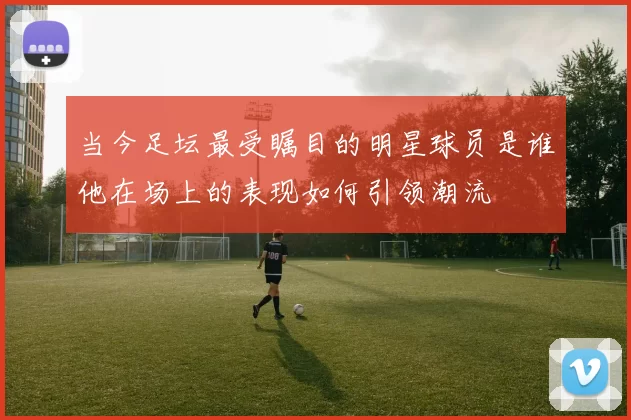 当今足坛最受瞩目的明星球员是谁他在场上的表现如何引领潮流